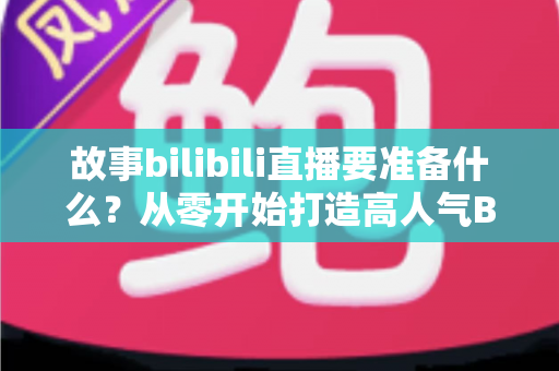 故事bilibili直播要准备什么？从零开始打造高人气B站直播间的完整备战指南