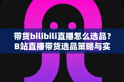 带货bilibili直播怎么选品？B站直播带货选品策略与实战技巧全解析
