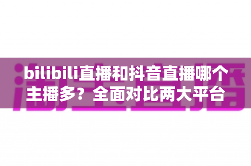 bilibili直播和抖音直播哪个主播多?全面对比两大平台主播数量与直播生态 bilibili直播和抖音直播哪个主播多?全面对比两大平台主播数量与直播生态
