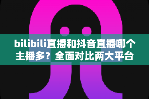 bilibili直播和抖音直播哪个主播多？全面对比两大平台主播数量与直播生态