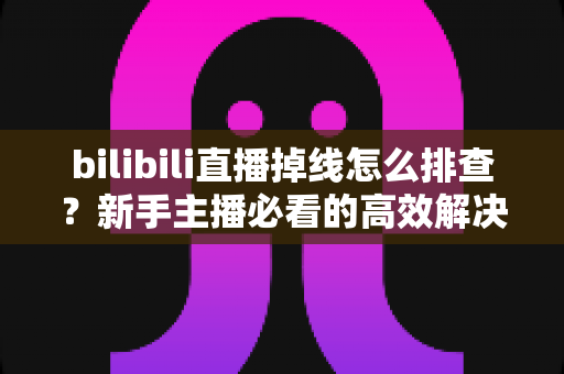 bilibili直播掉线怎么排查？新手主播必看的高效解决指南与防掉线实用技巧