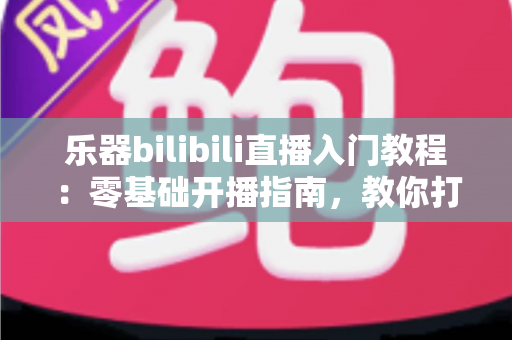 乐器bilibili直播入门教程：零基础开播指南，教你打造人气音乐直播间