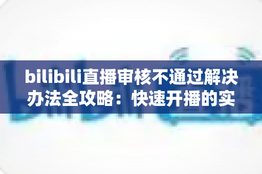 bilibili直播审核不通过解决办法全攻略：快速开播的实用指南与避坑经验分享