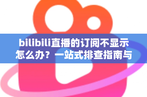 bilibili直播的订阅不显示怎么办？一站式排查指南与实用解决技巧