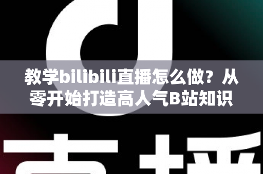 教学bilibili直播怎么做？从零开始打造高人气B站知识直播间的完整指南