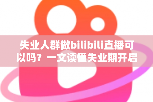 失业人群做bilibili直播可以吗？一文读懂失业期开启B站直播的可行性、条件与变现全攻略