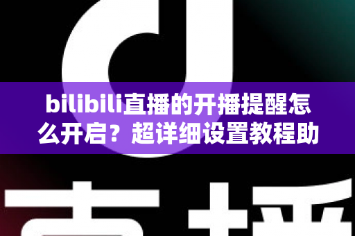 bilibili直播的开播提醒怎么开启？超详细设置教程助你不错过任何精彩直播