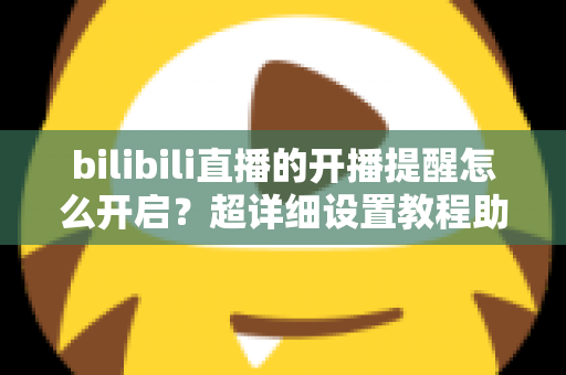 bilibili直播的开播提醒怎么开启？超详细设置教程助你不错过任何精彩直播