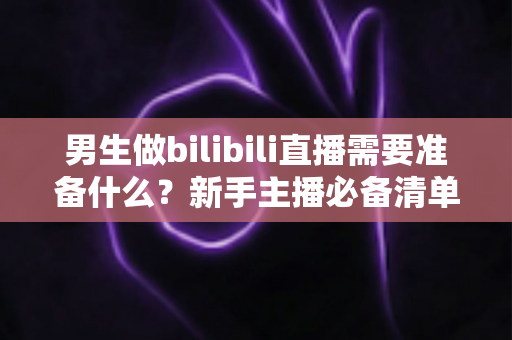 男生做bilibili直播需要准备什么？新手主播必备清单与实战指南