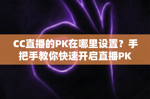 CC直播的PK在哪里设置？手把手教你快速开启直播PK对战玩法的完整攻略指南