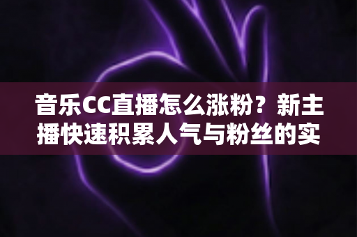 音乐CC直播怎么涨粉？新主播快速积累人气与粉丝的实用涨粉攻略全解析