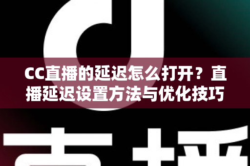 CC直播的延迟怎么打开？直播延迟设置方法与优化技巧全解析