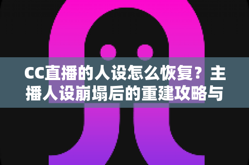 CC直播的人设怎么恢复？主播人设崩塌后的重建攻略与实战指南