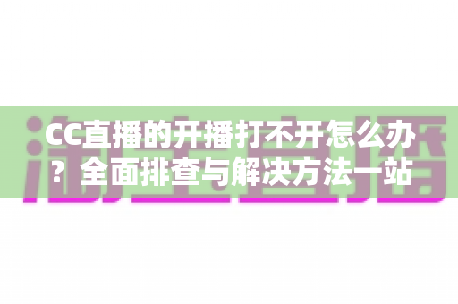 CC直播的开播打不开怎么办?全面排查与解决方法一站式指南 CC直播的开播打不开怎么办?全面排查与解决方法一站式指南