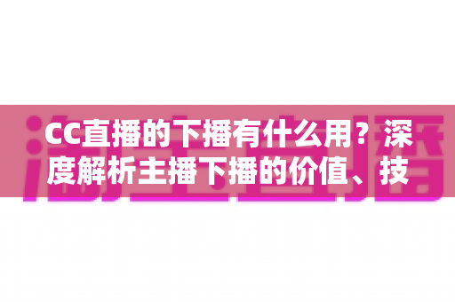 CC直播的下播有什么用?深度解析主播下播的价值、技巧与运营策略 CC直播的下播有什么用?深度解析主播下播的价值、技巧与运营策略