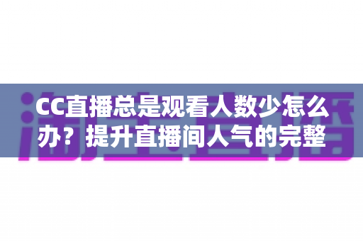 CC直播总是观看人数少怎么办？提升直播间人气的完整实战指南