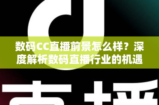 数码CC直播前景怎么样？深度解析数码直播行业的机遇、挑战与未来发展趋势