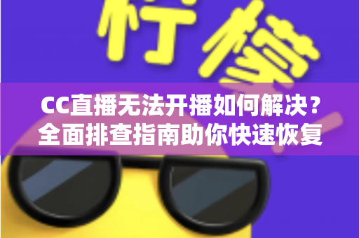 CC直播无法开播如何解决？全面排查指南助你快速恢复直播