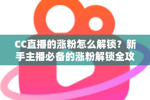 CC直播的涨粉怎么解锁？新手主播必备的涨粉解锁全攻略与实用技巧大全