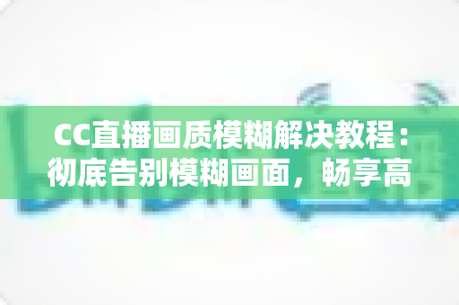 CC直播画质模糊解决教程：彻底告别模糊画面，畅享高清直播体验的完整指南