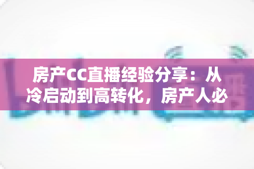 房产CC直播经验分享：从冷启动到高转化，房产人必看的直播实战指南