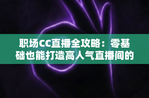 职场CC直播全攻略：零基础也能打造高人气直播间的实战宝典
