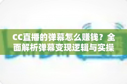 CC直播的弹幕怎么赚钱？全面解析弹幕变现逻辑与实操指南