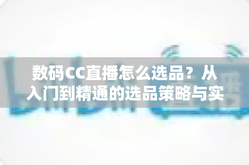 数码CC直播怎么选品？从入门到精通的选品策略与实战指南全解析