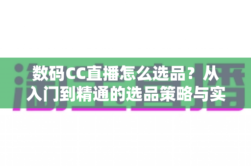 数码CC直播怎么选品？从入门到精通的选品策略与实战指南全解析