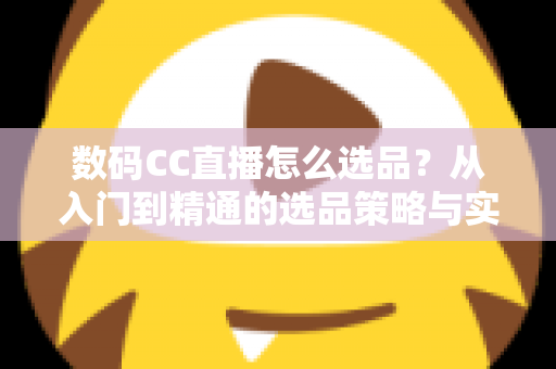 数码CC直播怎么选品？从入门到精通的选品策略与实战指南全解析