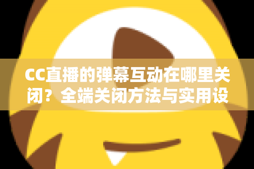 CC直播的弹幕互动在哪里关闭？全端关闭方法与实用设置指南一网打尽