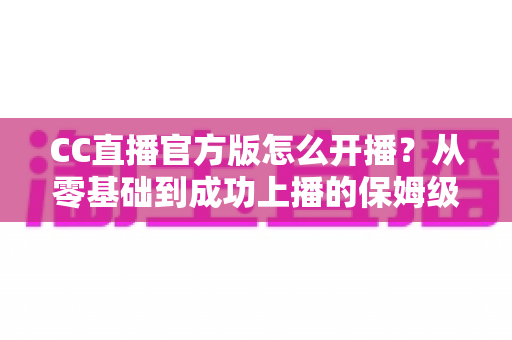 CC直播官方版怎么开播？从零基础到成功上播的保姆级教程全解析
