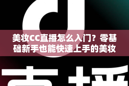 美妆CC直播怎么入门？零基础新手也能快速上手的美妆直播实战全攻略