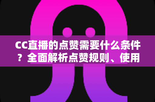 CC直播的点赞需要什么条件？全面解析点赞规则、使用限制与互动技巧指南
