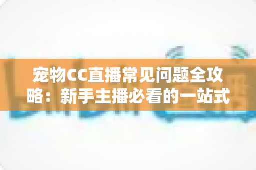宠物CC直播常见问题全攻略：新手主播必看的一站式开播指南与运营答疑手册