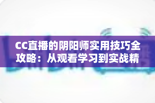 CC直播的阴阳师实用技巧全攻略：从观看学习到实战精通的完整指南