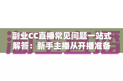 副业CC直播常见问题一站式解答：新手主播从开播准备到稳定变现的完全指南