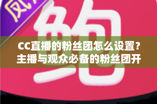 CC直播的粉丝团怎么设置？主播与观众必备的粉丝团开通、运营与常见问题全攻略