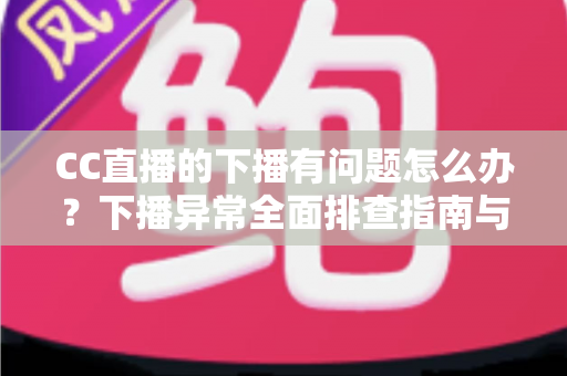 CC直播的下播有问题怎么办？下播异常全面排查指南与实用解决技巧