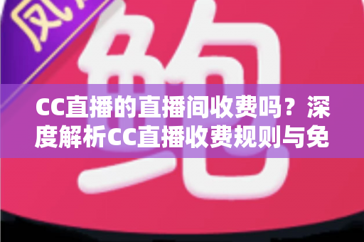 CC直播的直播间收费吗？深度解析CC直播收费规则与免费观看全攻略