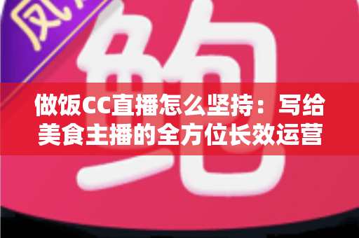 做饭CC直播怎么坚持:写给美食主播的全方位长效运营指南 做饭CC直播怎么坚持:写给美食主播的全方位长效运营指南