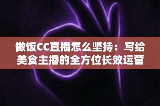 做饭CC直播怎么坚持:写给美食主播的全方位长效运营指南 做饭CC直播怎么坚持:写给美食主播的全方位长效运营指南
