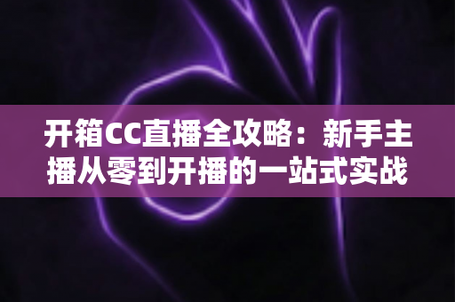 开箱CC直播全攻略：新手主播从零到开播的一站式实战指南