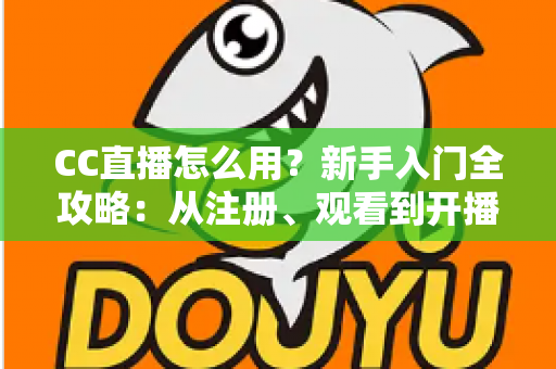 CC直播怎么用？新手入门全攻略：从注册、观看到开播的完整教程详解
