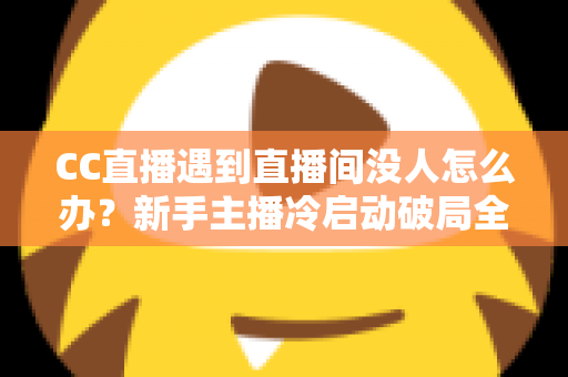 CC直播遇到直播间没人怎么办？新手主播冷启动破局全攻略，快速提升人气与粉丝黏性