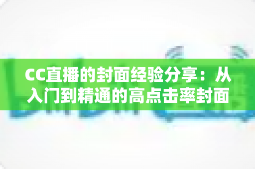 CC直播的封面经验分享：从入门到精通的高点击率封面打造全攻略