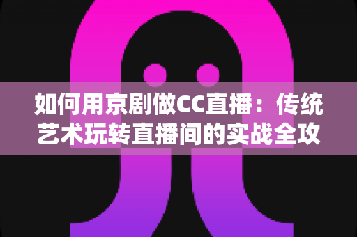 如何用京剧做CC直播：传统艺术玩转直播间的实战全攻略