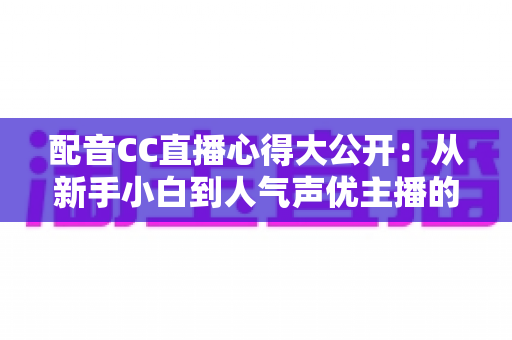 配音CC直播心得大公开：从新手小白到人气声优主播的实战技巧与避坑指南全解析