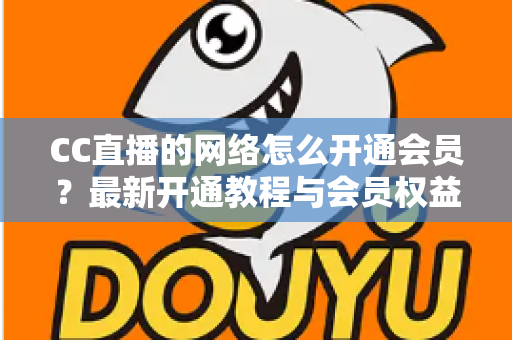 CC直播的网络怎么开通会员？最新开通教程与会员权益一站式解读