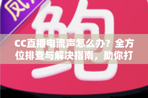 CC直播电流声怎么办？全方位排查与解决指南，助你打造纯净音质直播间